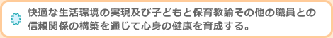 快適な生活環境の実現及び子どもと保育教諭その他の職員との信頼関係の構築を通じて心身の健康を育成する。